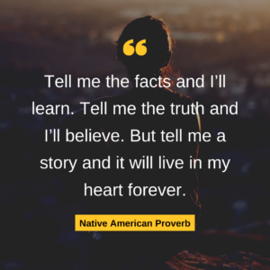 Tell me the facts and I’ll learn. Tell me the truth and I’ll believe. But tell me a story and it will live in my heart forever. Native American Proverb